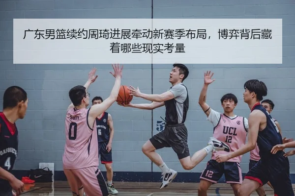 广东男篮续约周琦进展牵动新赛季布局，博弈背后藏着哪些现实考量